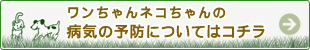 ワンちゃんネコちゃんの病気の予防についてはコチラ